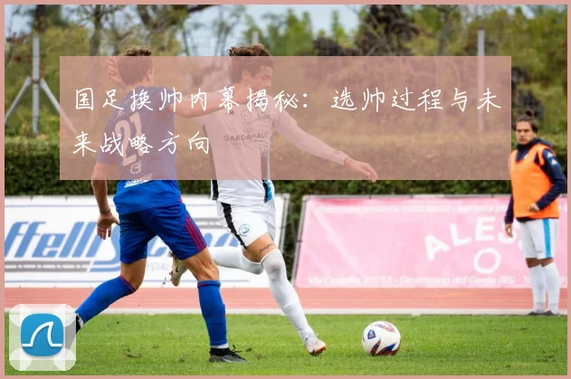 国足换帅内幕揭秘:选帅过程与未来战略方向