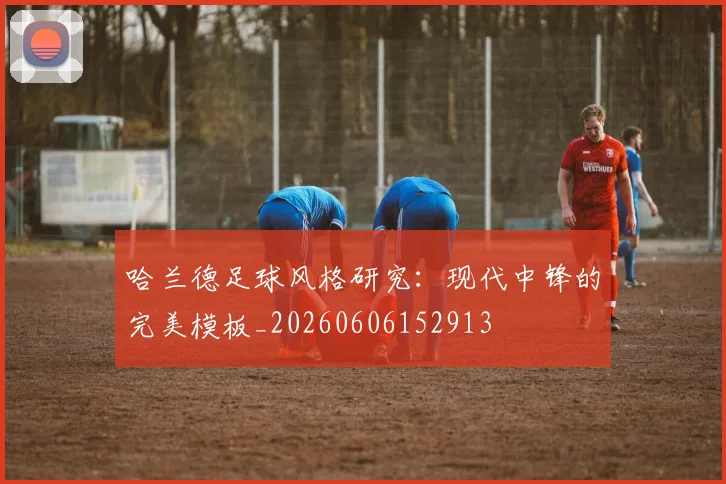 哈兰德足球风格研究:现代中锋的完美模板_20260606152913